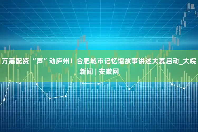 万嘉配资 “声”动庐州！合肥城市记忆馆故事讲述大赛启动_大皖新闻 | 安徽网