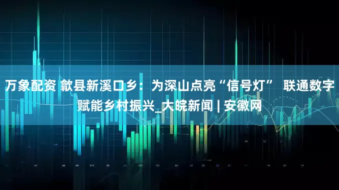 万象配资 歙县新溪口乡：为深山点亮“信号灯”  联通数字赋能乡村振兴_大皖新闻 | 安徽网
