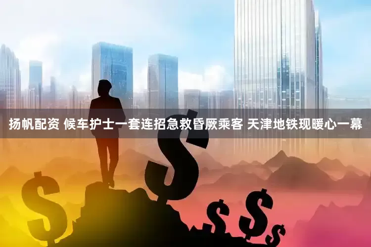 扬帆配资 候车护士一套连招急救昏厥乘客 天津地铁现暖心一幕