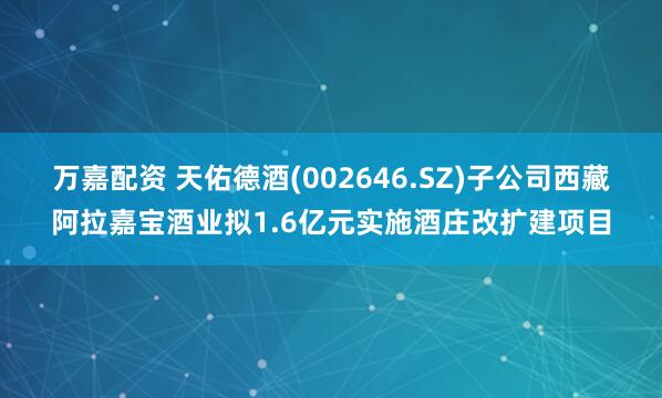 万嘉配资 天佑德酒(002646.SZ)子公司西藏阿拉嘉宝酒业拟1.6亿元实施酒庄改扩建项目