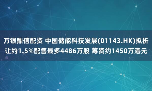 万银鼎信配资 中国储能科技发展(01143.HK)拟折让约1.5%配售最多4486万股 筹资约1450万港元