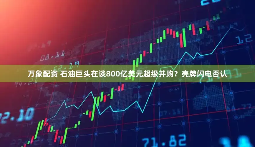 万象配资 石油巨头在谈800亿美元超级并购？壳牌闪电否认
