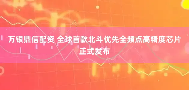 万银鼎信配资 全球首款北斗优先全频点高精度芯片正式发布