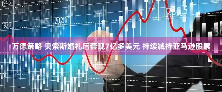 万德策略 贝索斯婚礼后套现7亿多美元 持续减持亚马逊股票