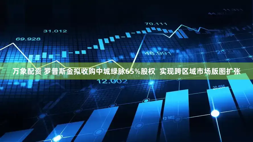 万象配资 罗普斯金拟收购中城绿脉65%股权  实现跨区域市场版图扩张