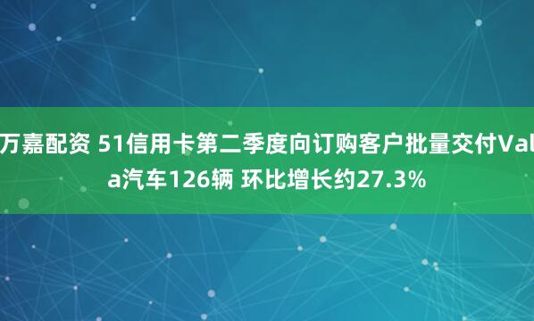 万嘉配资 51信用卡第二季度向订购客户批量交付Vala汽车126辆 环比增长约27.3%