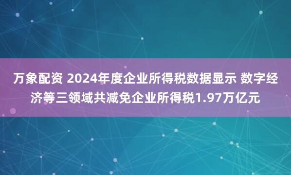 万象配资 2024年度企业所得税数据显示 数字经济等三领域共减免企业所得税1.97万亿元