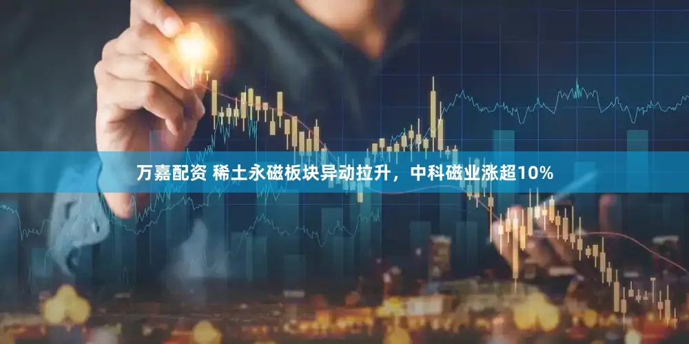 万嘉配资 稀土永磁板块异动拉升，中科磁业涨超10%