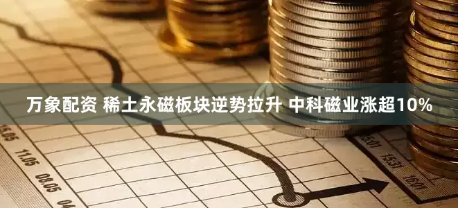 万象配资 稀土永磁板块逆势拉升 中科磁业涨超10%