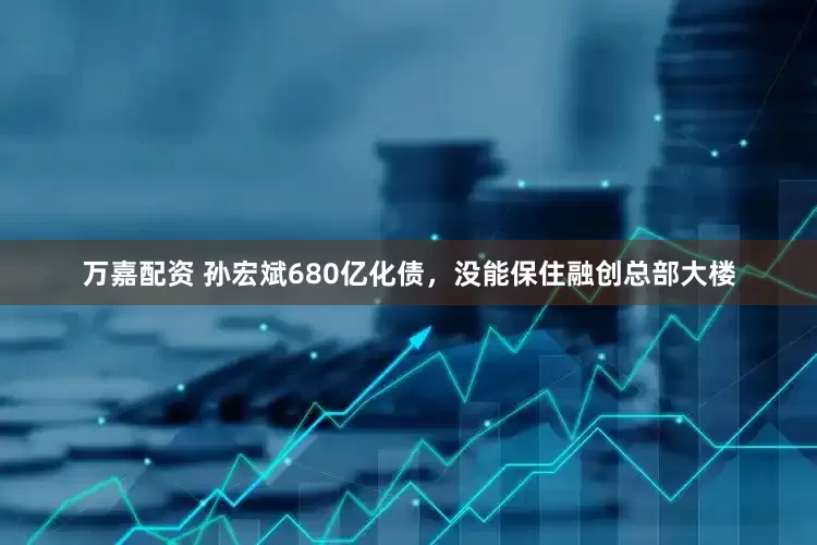 万嘉配资 孙宏斌680亿化债，没能保住融创总部大楼
