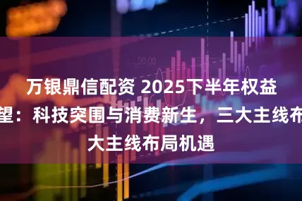 万银鼎信配资 2025下半年权益投资展望：科技突围与消费新生，三大主线布局机遇