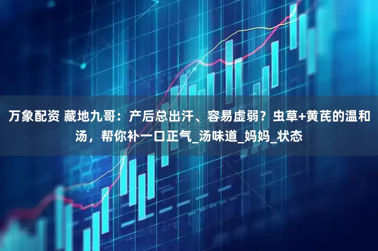 万象配资 藏地九哥：产后总出汗、容易虚弱？虫草+黄芪的温和汤，帮你补一口正气_汤味道_妈妈_状态