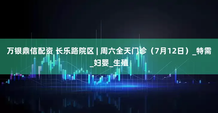 万银鼎信配资 长乐路院区 | 周六全天门诊（7月12日）_特需_妇婴_生殖