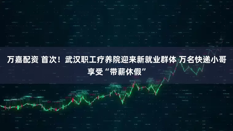 万嘉配资 首次！武汉职工疗养院迎来新就业群体 万名快递小哥享受“带薪休假”
