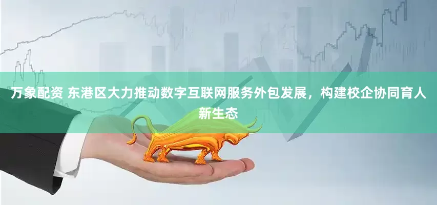 万象配资 东港区大力推动数字互联网服务外包发展，构建校企协同育人新生态