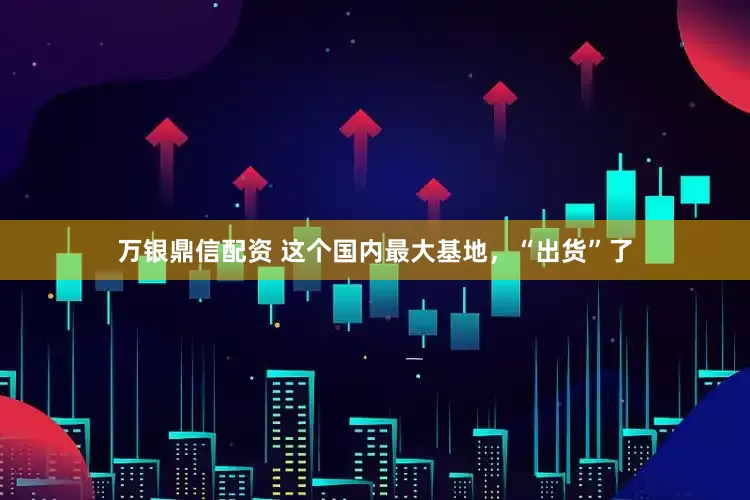 万银鼎信配资 这个国内最大基地，“出货”了