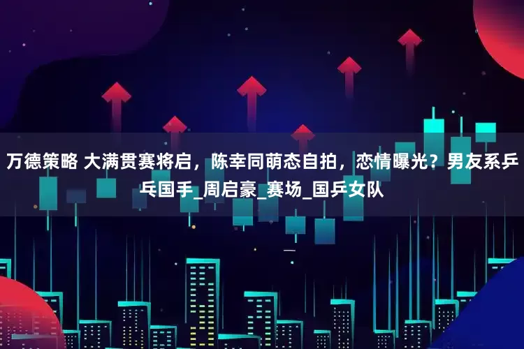 万德策略 大满贯赛将启，陈幸同萌态自拍，恋情曝光？男友系乒乓国手_周启豪_赛场_国乒女队