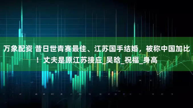 万象配资 昔日世青赛最佳、江苏国手结婚，被称中国加比！丈夫是原江苏接应_吴晗_祝福_身高