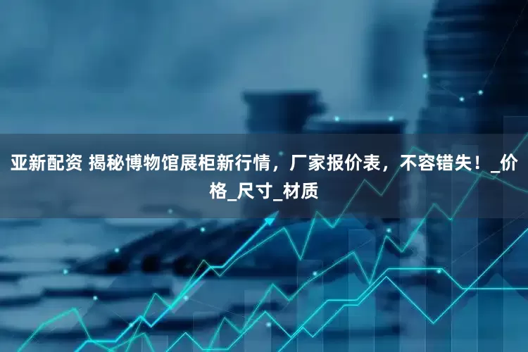 亚新配资 揭秘博物馆展柜新行情，厂家报价表，不容错失！_价格_尺寸_材质