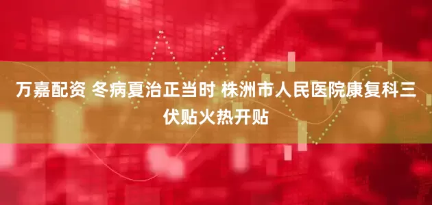万嘉配资 冬病夏治正当时 株洲市人民医院康复科三伏贴火热开贴