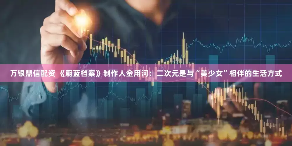 万银鼎信配资 《蔚蓝档案》制作人金用河：二次元是与“美少女”相伴的生活方式