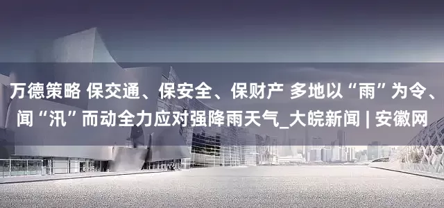 万德策略 保交通、保安全、保财产 多地以“雨”为令、闻“汛”而动全力应对强降雨天气_大皖新闻 | 安徽网