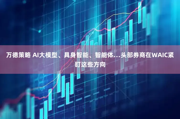 万德策略 AI大模型、具身智能、智能体…头部券商在WAIC紧盯这些方向