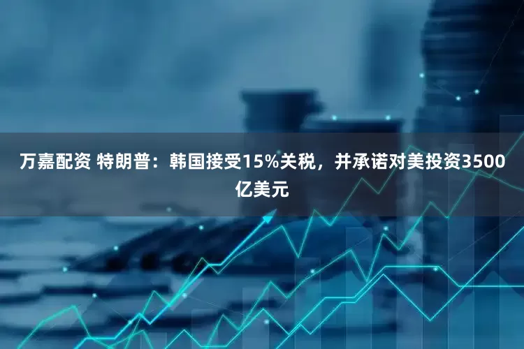 万嘉配资 特朗普：韩国接受15%关税，并承诺对美投资3500亿美元