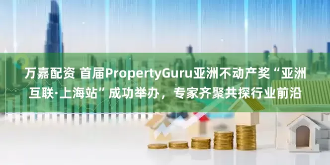 万嘉配资 首届PropertyGuru亚洲不动产奖“亚洲互联·上海站”成功举办，专家齐聚共探行业前沿