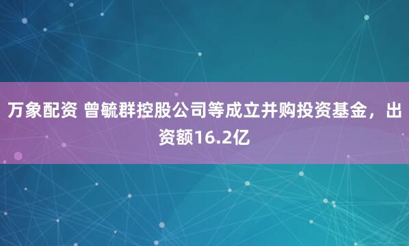 万象配资 曾毓群控股公司等成立并购投资基金，出资额16.2亿