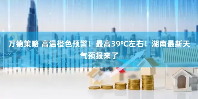 万德策略 高温橙色预警！最高39℃左右！湖南最新天气预报来了