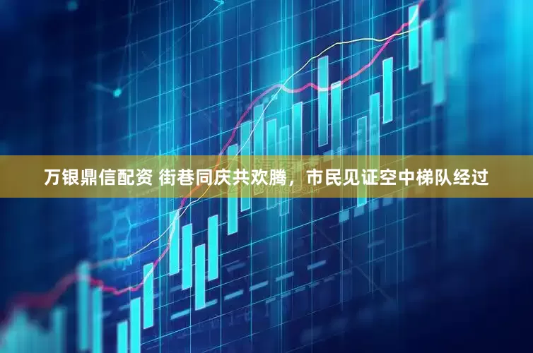 万银鼎信配资 街巷同庆共欢腾，市民见证空中梯队经过