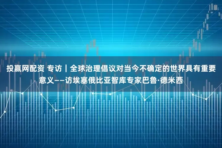 投赢网配资 专访｜全球治理倡议对当今不确定的世界具有重要意义——访埃塞俄比亚智库专家巴鲁·德米西