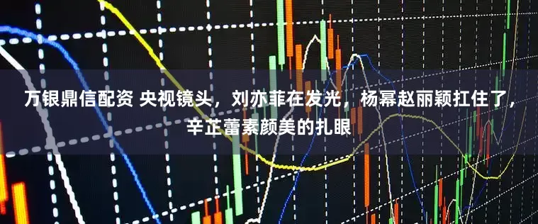 万银鼎信配资 央视镜头，刘亦菲在发光，杨幂赵丽颖扛住了，辛芷蕾素颜美的扎眼