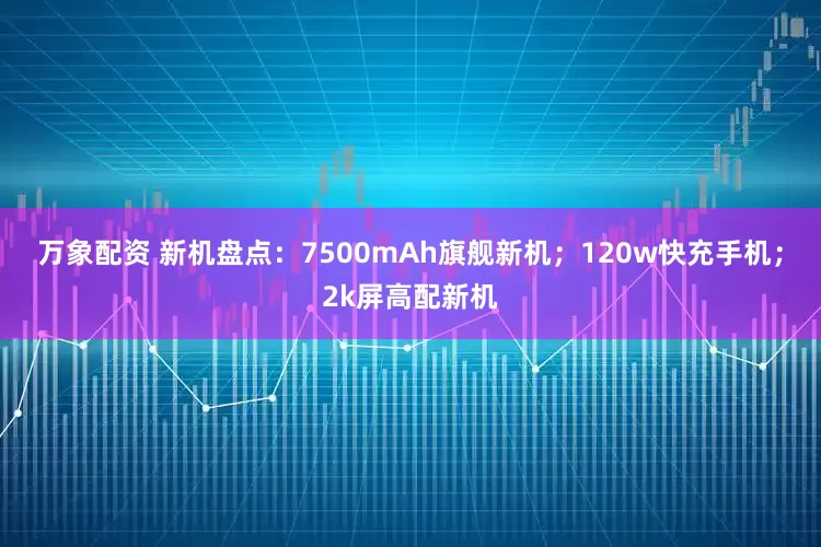 万象配资 新机盘点：7500mAh旗舰新机；120w快充手机；2k屏高配新机