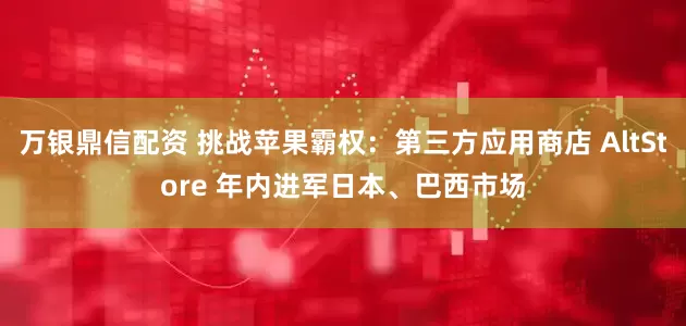 万银鼎信配资 挑战苹果霸权：第三方应用商店 AltStore 年内进军日本、巴西市场