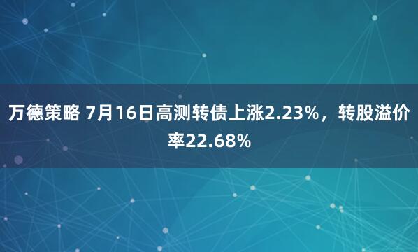 万德策略 7月16日高测转债上涨2.23%，转股溢价率22.68%