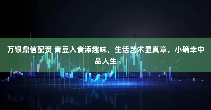 万银鼎信配资 青豆入食添趣味,生活艺术显真章,小确幸中品人生