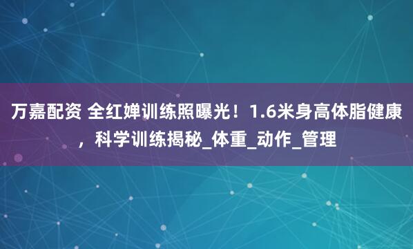万嘉配资 全红婵训练照曝光！1.6米身高体脂健康，科学训练揭秘_体重_动作_管理