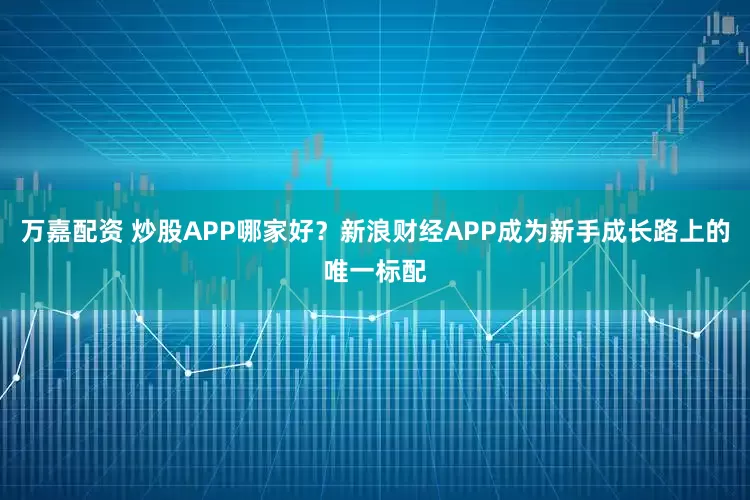 万嘉配资 炒股APP哪家好？新浪财经APP成为新手成长路上的唯一标配