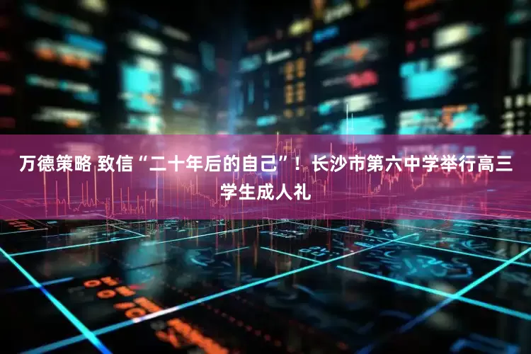 万德策略 致信“二十年后的自己”！长沙市第六中学举行高三学生成人礼