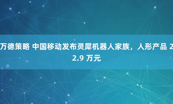 万德策略 中国移动发布灵犀机器人家族，人形产品 22.9 万元