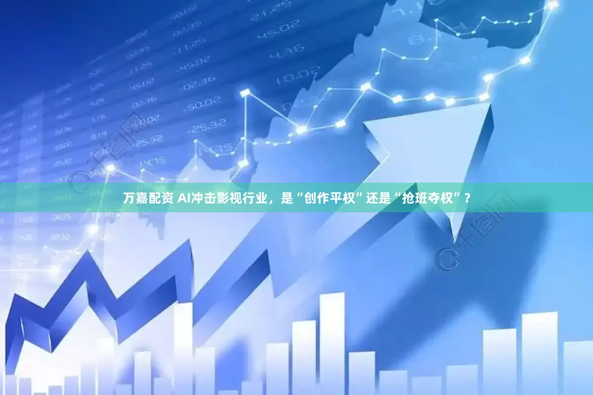 万嘉配资 AI冲击影视行业，是“创作平权”还是“抢班夺权”？