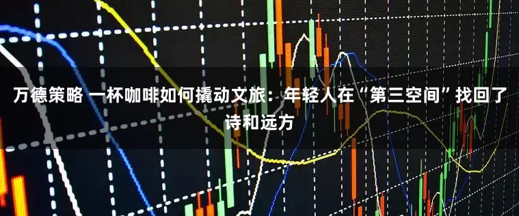 万德策略 一杯咖啡如何撬动文旅：年轻人在“第三空间”找回了诗和远方