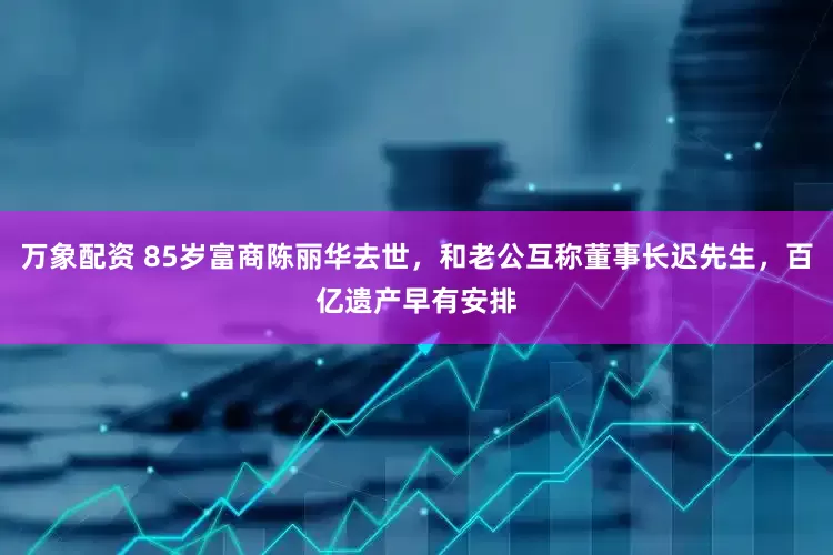 万象配资 85岁富商陈丽华去世，和老公互称董事长迟先生，百亿遗产早有安排