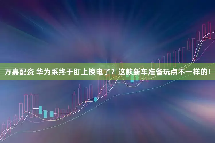 万嘉配资 华为系终于盯上换电了？这款新车准备玩点不一样的！
